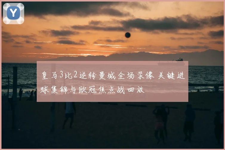 皇马3比2逆转曼城全场录像 关键进球集锦与欧冠焦点战回放