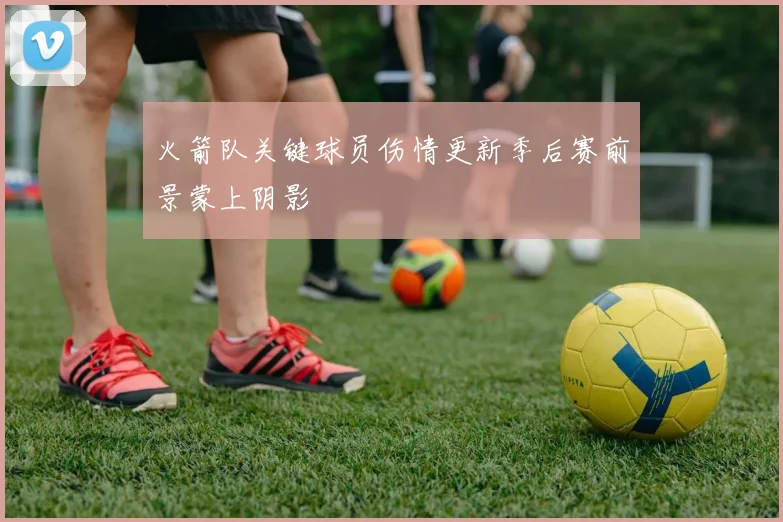火箭队关键球员伤情更新季后赛前景蒙上阴影