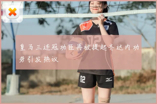 皇马三连冠功臣再被提起齐达内功劳引发热议