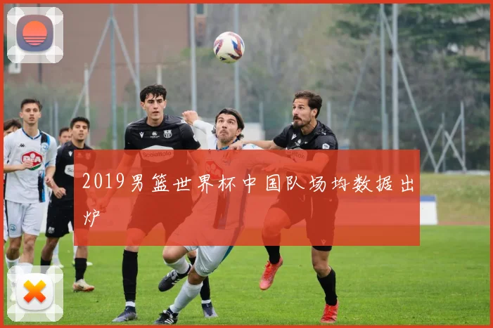2019男篮世界杯中国队场均数据出炉
