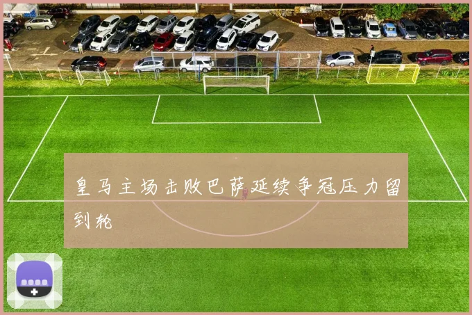 皇马主场击败巴萨延续争冠压力留到轮