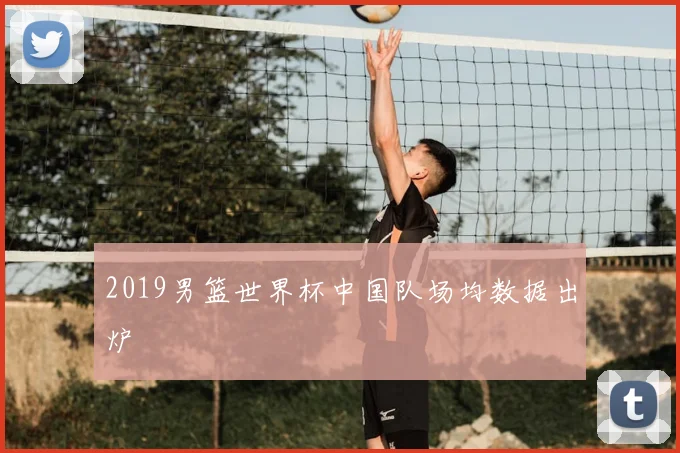 2019男篮世界杯中国队场均数据出炉
